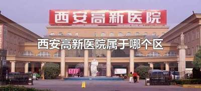 ​西安高新医院属于哪个区（西安高新医院具体位置在哪里?）